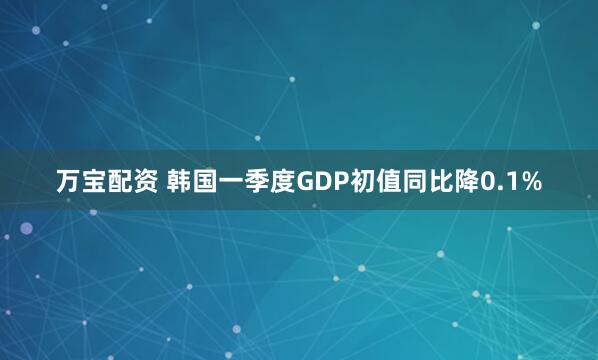 万宝配资 韩国一季度GDP初值同比降0.1%