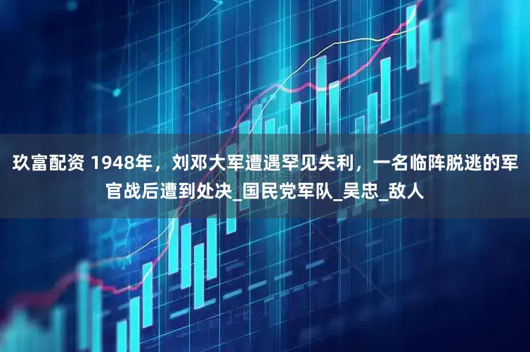 玖富配资 1948年，刘邓大军遭遇罕见失利，一名临阵脱逃的军官战后遭到处决_国民党军队_吴忠_敌人
