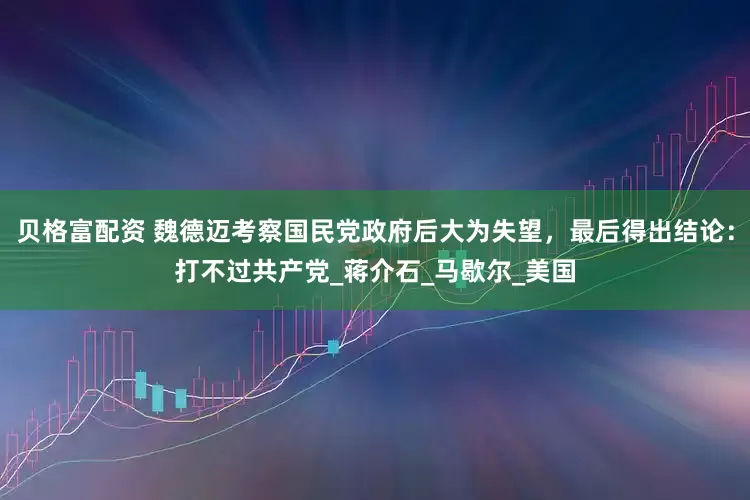贝格富配资 魏德迈考察国民党政府后大为失望，最后得出结论：打不过共产党_蒋介石_马歇尔_美国