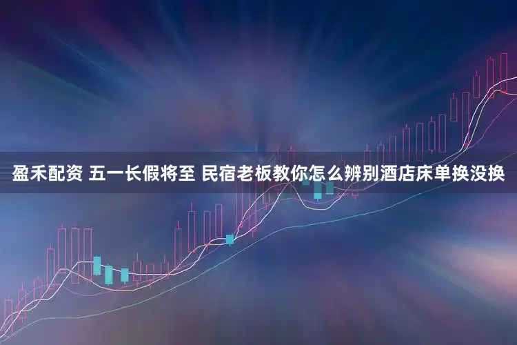 盈禾配资 五一长假将至 民宿老板教你怎么辨别酒店床单换没换