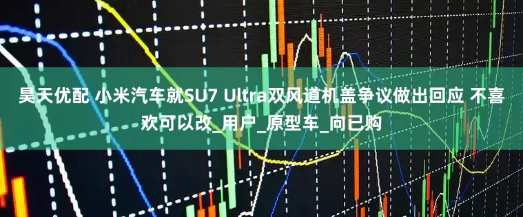 昊天优配 小米汽车就SU7 Ultra双风道机盖争议做出回应 不喜欢可以改_用户_原型车_向已购