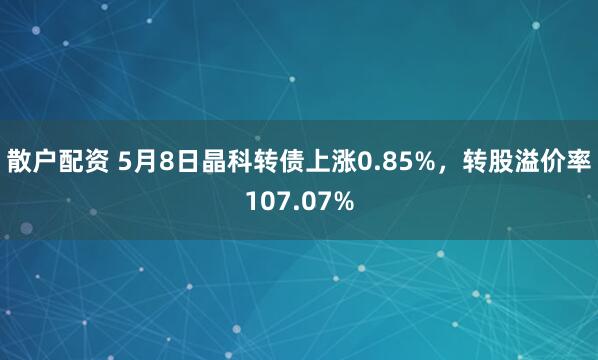 散户配资 5月8日晶科转债上涨0.85%，转股溢价率107.07%