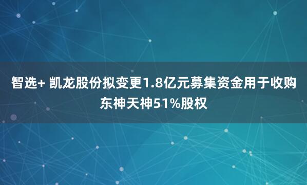 智选+ 凯龙股份拟变更1.8亿元募集资金用于收购东神天神51%股权