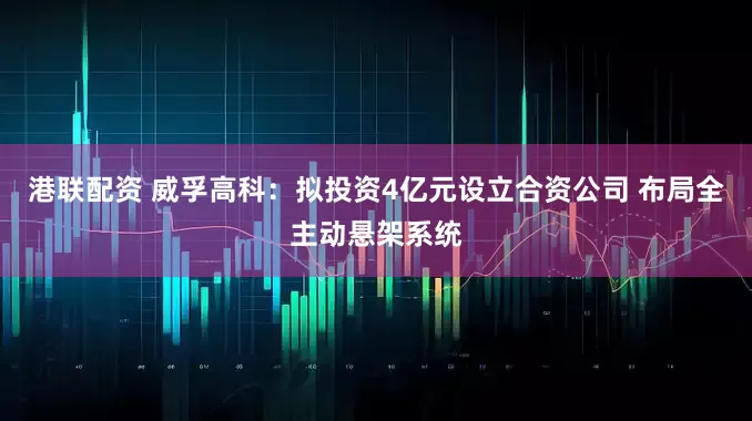 港联配资 威孚高科：拟投资4亿元设立合资公司 布局全主动悬架系统