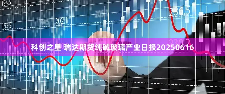 科创之星 瑞达期货纯碱玻璃产业日报20250616