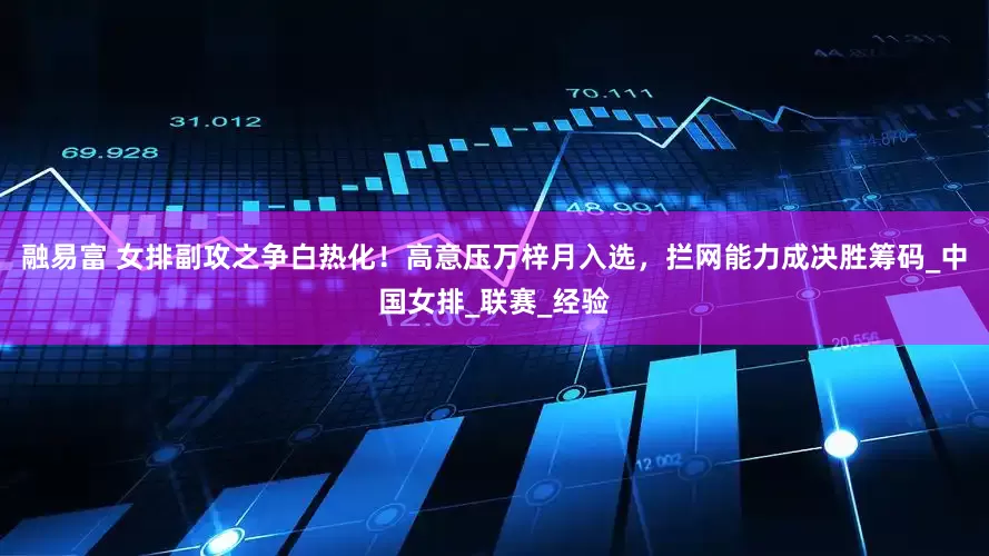 融易富 女排副攻之争白热化！高意压万梓月入选，拦网能力成决胜筹码_中国女排_联赛_经验