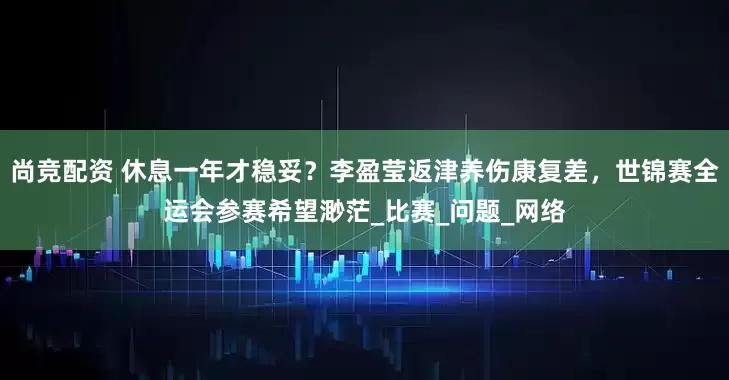 尚竞配资 休息一年才稳妥？李盈莹返津养伤康复差，世锦赛全运会参赛希望渺茫_比赛_问题_网络