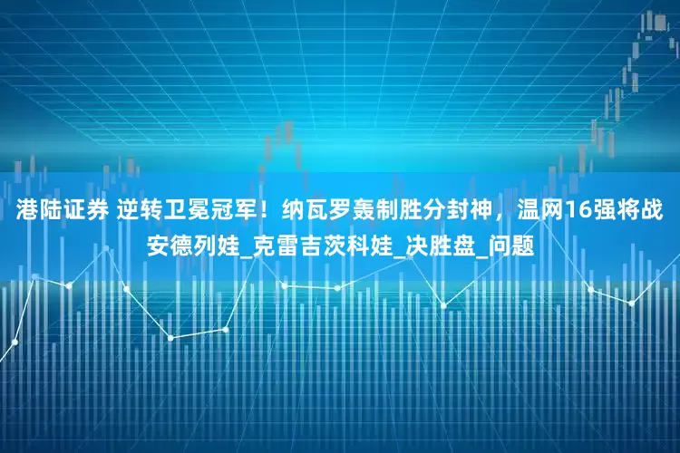 港陆证券 逆转卫冕冠军！纳瓦罗轰制胜分封神，温网16强将战安德列娃_克雷吉茨科娃_决胜盘_问题