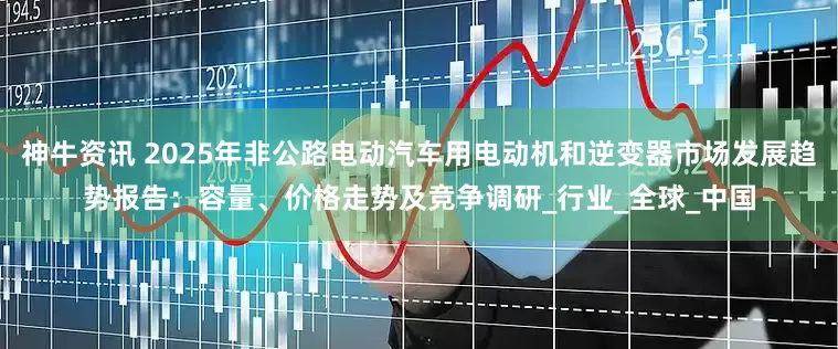 神牛资讯 2025年非公路电动汽车用电动机和逆变器市场发展趋势报告：容量、价格走势及竞争调研_行业_全球_中国