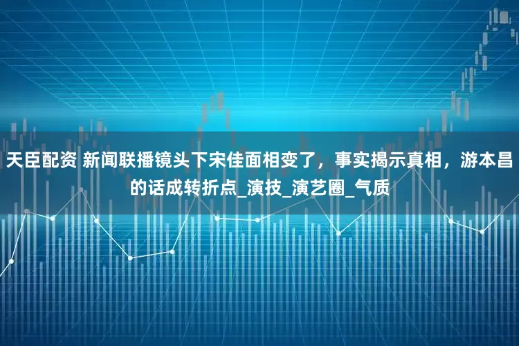 天臣配资 新闻联播镜头下宋佳面相变了，事实揭示真相，游本昌的话成转折点_演技_演艺圈_气质