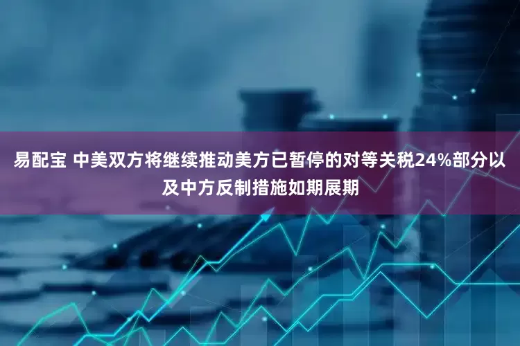 易配宝 中美双方将继续推动美方已暂停的对等关税24%部分以及中方反制措施如期展期