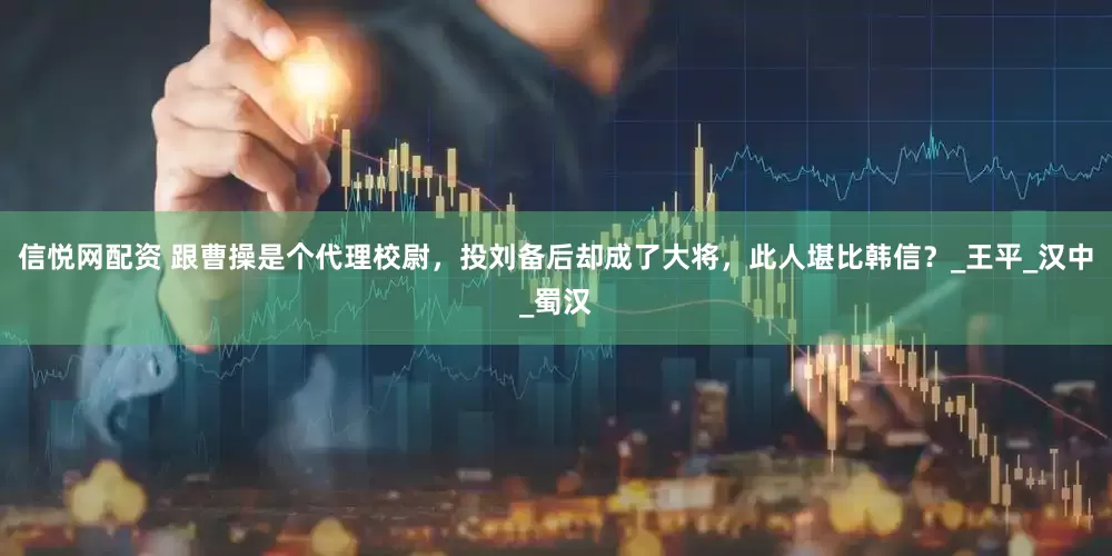 信悦网配资 跟曹操是个代理校尉，投刘备后却成了大将，此人堪比韩信？_王平_汉中_蜀汉