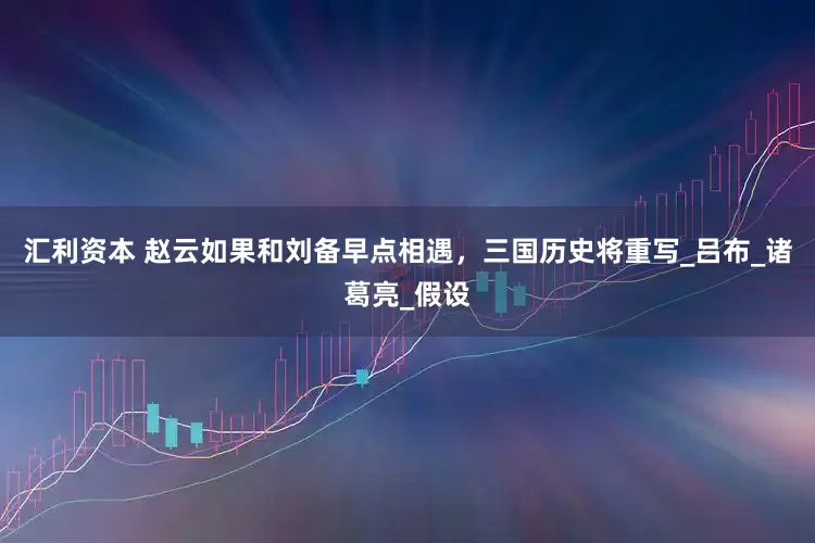 汇利资本 赵云如果和刘备早点相遇，三国历史将重写_吕布_诸葛亮_假设
