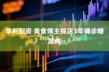 华利配资 美食博主探店3年确诊糖尿病