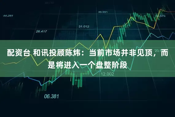 配资台 和讯投顾陈炜：当前市场并非见顶，而是将进入一个盘整阶段