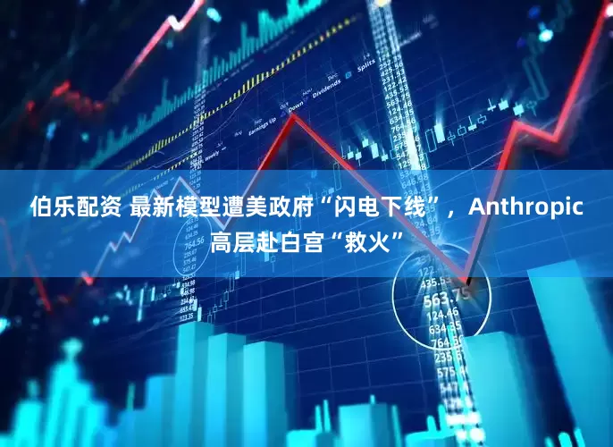 伯乐配资 最新模型遭美政府“闪电下线”，Anthropic高层赴白宫“救火”