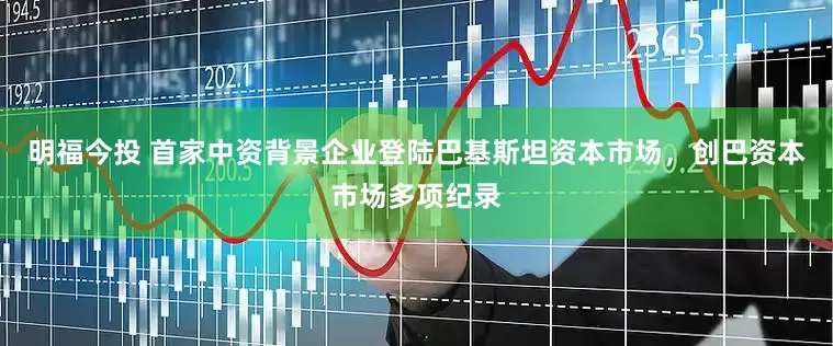 明福今投 首家中资背景企业登陆巴基斯坦资本市场，创巴资本市场多项纪录